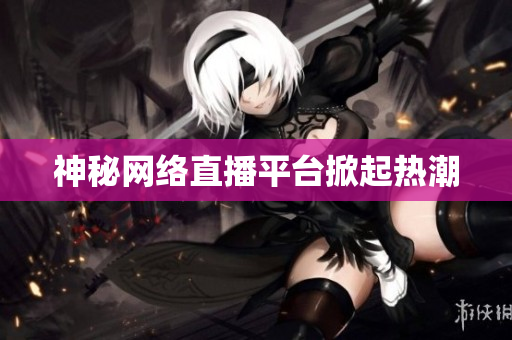 神秘网络直播平台掀起热潮