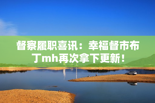 督察履职喜讯：幸福督市布丁mh再次拿下更新！