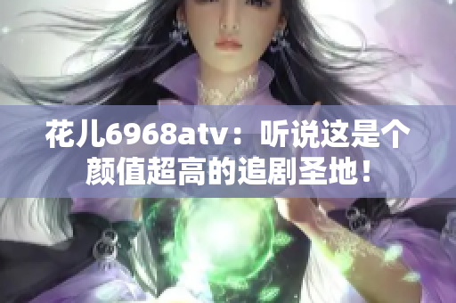 花儿6968atv：听说这是个颜值超高的追剧圣地！