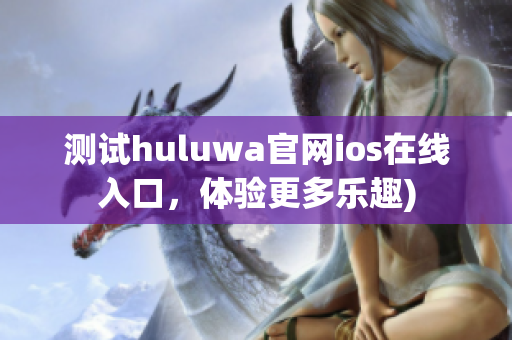 测试huluwa官网ios在线入口，体验更多乐趣)