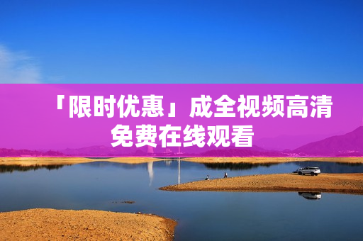 「限时优惠」成全视频高清免费在线观看