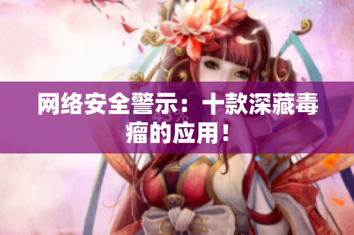 网络安全警示：十款深藏毒瘤的应用！