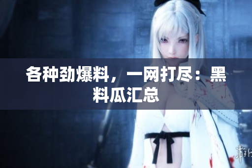 各种劲爆料，一网打尽：黑料瓜汇总