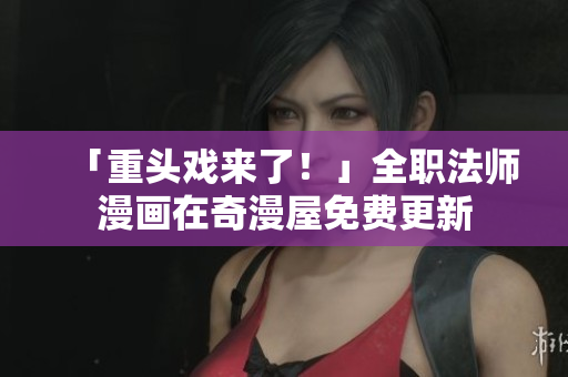 「重头戏来了！」全职法师漫画在奇漫屋免费更新