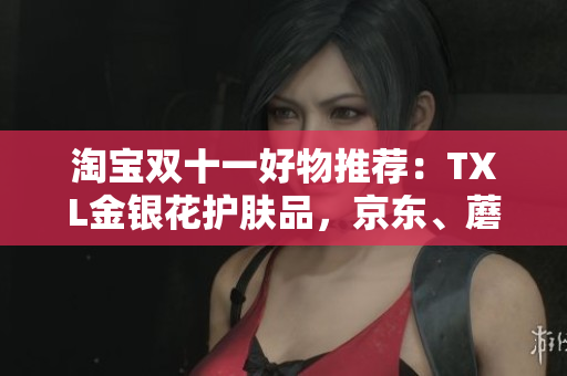 淘宝双十一好物推荐：TXL金银花护肤品，京东、蘑菇街、唯品会均可购买！