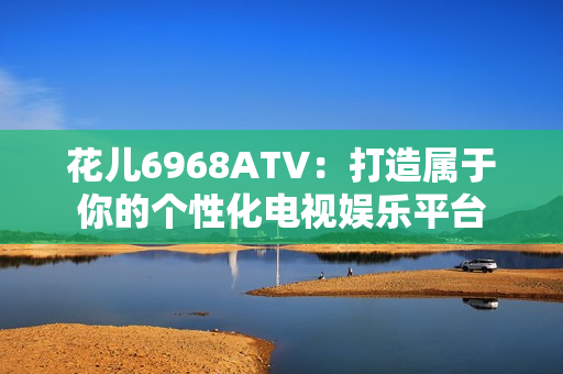 花儿6968ATV：打造属于你的个性化电视娱乐平台