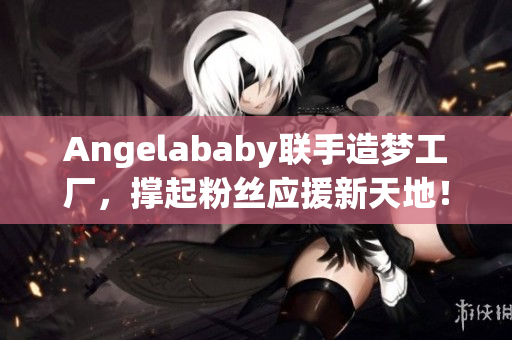 Angelababy联手造梦工厂，撑起粉丝应援新天地！