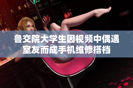 鲁交院大学生因视频中偶遇室友而成手机维修搭档