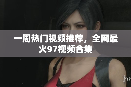 一周热门视频推荐，全网最火97视频合集