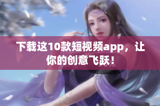 下载这10款短视频app，让你的创意飞跃！
