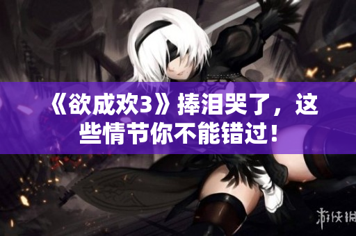 《欲成欢3》捧泪哭了，这些情节你不能错过！