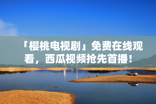 「樱桃电视剧」免费在线观看，西瓜视频抢先首播！