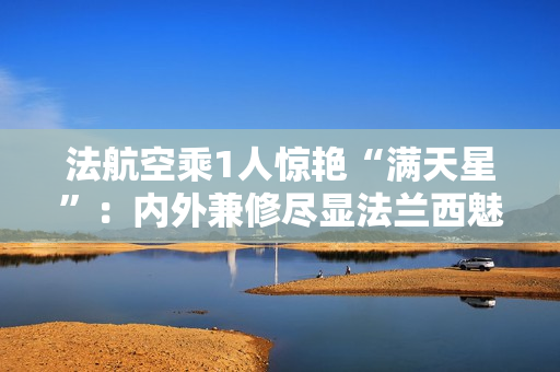 法航空乘1人惊艳“满天星”：内外兼修尽显法兰西魅力