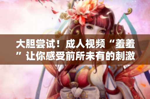 大胆尝试！成人视频“羞羞”让你感受前所未有的刺激体验