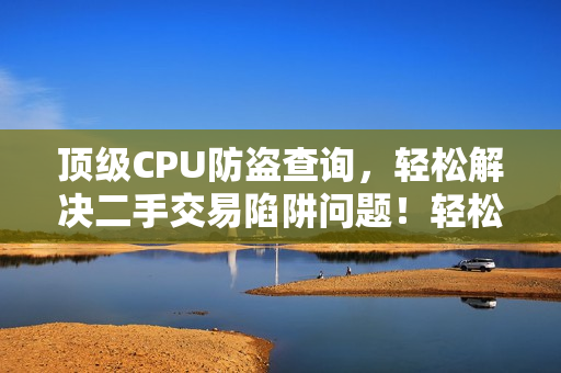 顶级CPU防盗查询，轻松解决二手交易陷阱问题！轻松解决二手交易CPU防盗陷阱！