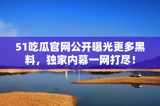 51吃瓜官网公开曝光更多黑料，独家内幕一网打尽！