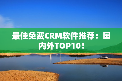 最佳免费CRM软件推荐：国内外TOP10！