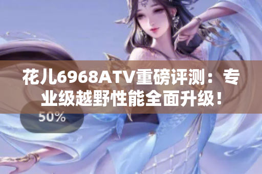 花儿6968ATV重磅评测：专业级越野性能全面升级！