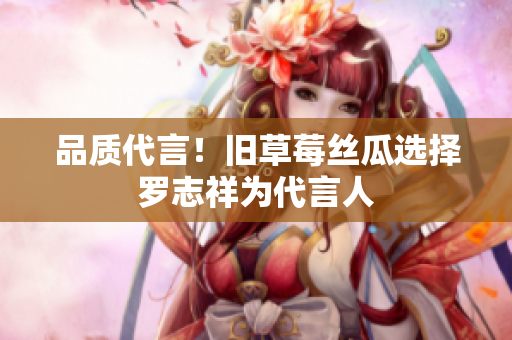 品质代言！旧草莓丝瓜选择罗志祥为代言人