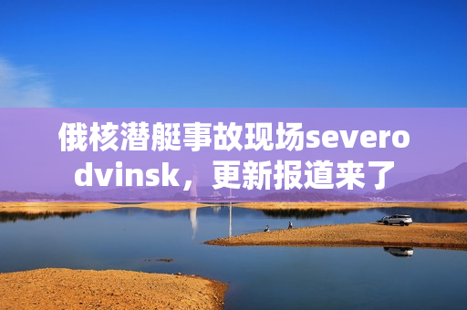 俄核潜艇事故现场severodvinsk，更新报道来了