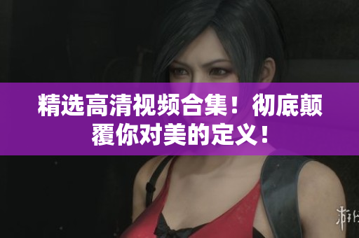 精选高清视频合集！彻底颠覆你对美的定义！