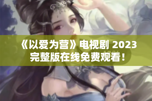 《以爱为营》电视剧 2023 完整版在线免费观看！
