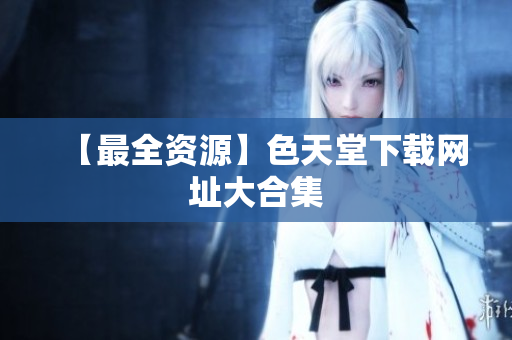 【最全资源】色天堂下载网址大合集