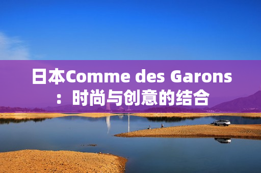 日本Comme des Garons：时尚与创意的结合