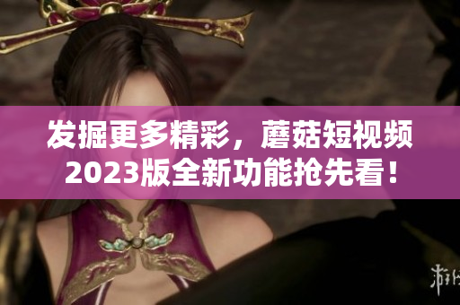 发掘更多精彩，蘑菇短视频2023版全新功能抢先看！