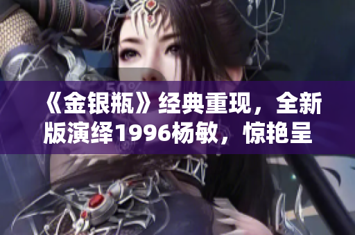 《金银瓶》经典重现，全新版演绎1996杨敏，惊艳呈现！