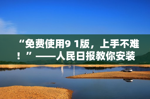 “免费使用9 1版，上手不难！”——人民日报教你安装体验