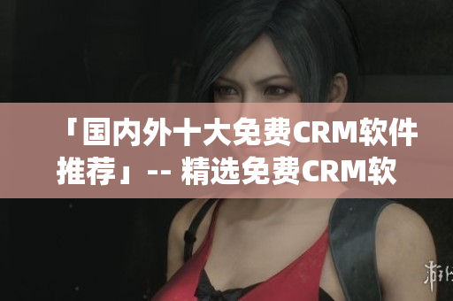 「国内外十大免费CRM软件推荐」-- 精选免费CRM软件Top10