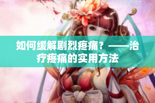 如何缓解剧烈疼痛？——治疗疼痛的实用方法