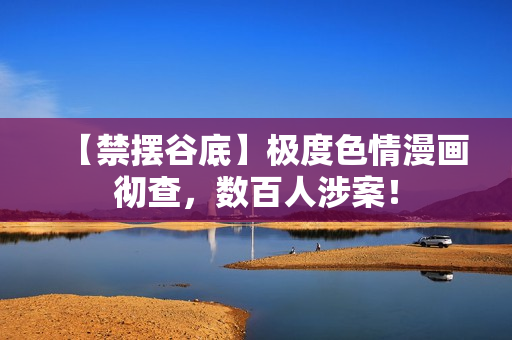 【禁摆谷底】极度色情漫画彻查，数百人涉案！