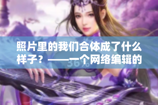 照片里的我们合体成了什么样子？——一个网络编辑的反思