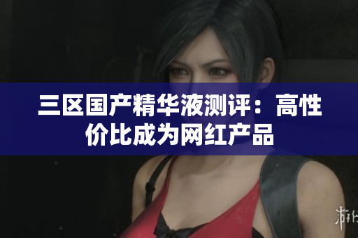 三区国产精华液测评：高性价比成为网红产品