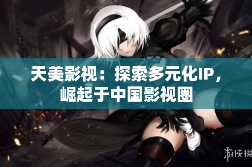 天美影视：探索多元化IP，崛起于中国影视圈