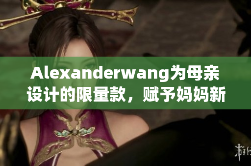 Alexanderwang为母亲设计的限量款，赋予妈妈新时尚力量