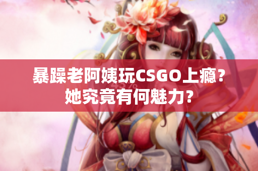 暴躁老阿姨玩CSGO上瘾？她究竟有何魅力？