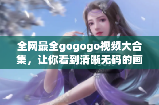 全网最全gogogo视频大合集，让你看到清晰无码的画面