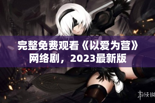 完整免费观看《以爱为营》网络剧，2023最新版
