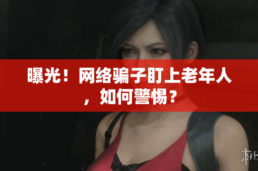 曝光！网络骗子盯上老年人，如何警惕？
