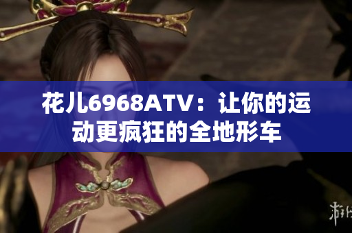 花儿6968ATV：让你的运动更疯狂的全地形车