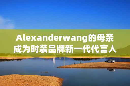 Alexanderwang的母亲成为时装品牌新一代代言人