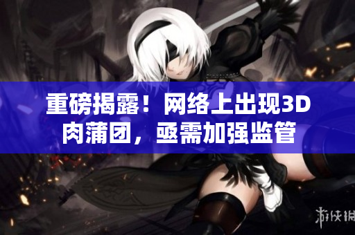 重磅揭露！网络上出现3D肉蒲团，亟需加强监管