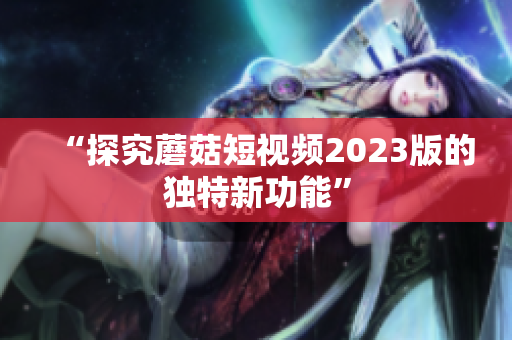 “探究蘑菇短视频2023版的独特新功能”