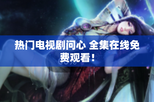 热门电视剧问心 全集在线免费观看！