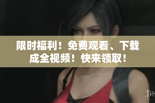 限时福利！免费观看、下载成全视频！快来领取！