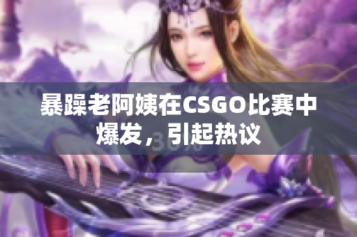 暴躁老阿姨在CSGO比赛中爆发，引起热议