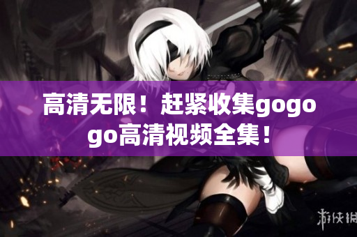 高清无限！赶紧收集gogogo高清视频全集！